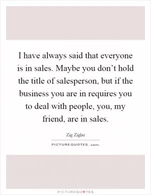 I have always said that everyone is in sales. Maybe you don’t hold the title of salesperson, but if the business you are in requires you to deal with people, you, my friend, are in sales Picture Quote #1