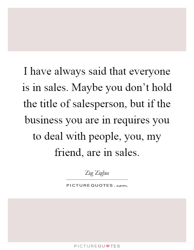 I have always said that everyone is in sales. Maybe you don't hold the title of salesperson, but if the business you are in requires you to deal with people, you, my friend, are in sales Picture Quote #1