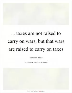 ... taxes are not raised to carry on wars, but that wars are raised to carry on taxes Picture Quote #1