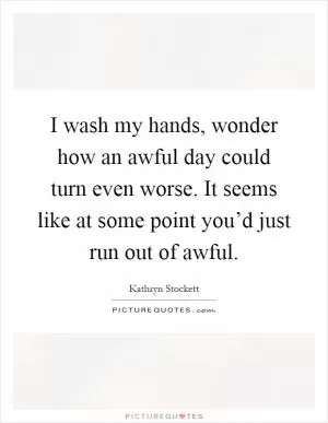 I wash my hands, wonder how an awful day could turn even worse. It seems like at some point you’d just run out of awful Picture Quote #1