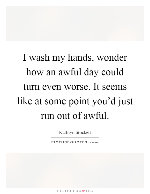 I wash my hands, wonder how an awful day could turn even worse. It seems like at some point you'd just run out of awful Picture Quote #1