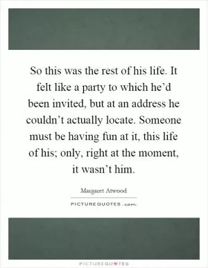 So this was the rest of his life. It felt like a party to which he’d been invited, but at an address he couldn’t actually locate. Someone must be having fun at it, this life of his; only, right at the moment, it wasn’t him Picture Quote #1