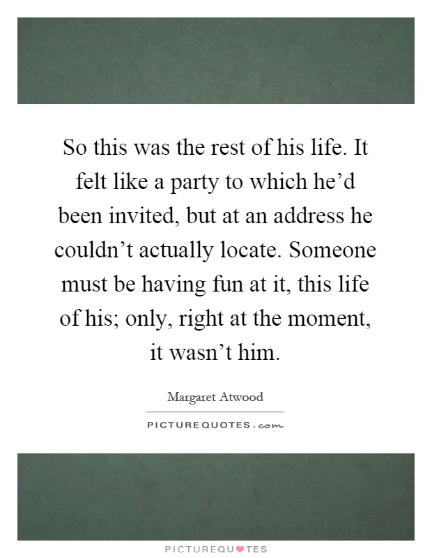 So this was the rest of his life. It felt like a party to which he'd been invited, but at an address he couldn't actually locate. Someone must be having fun at it, this life of his; only, right at the moment, it wasn't him Picture Quote #1