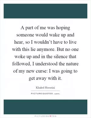 A part of me was hoping someone would wake up and hear, so I wouldn’t have to live with this lie anymore. But no one woke up and in the silence that followed, I understood the nature of my new curse: I was going to get away with it Picture Quote #1