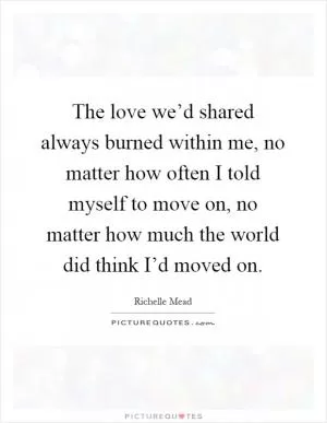 The love we’d shared always burned within me, no matter how often I told myself to move on, no matter how much the world did think I’d moved on Picture Quote #1