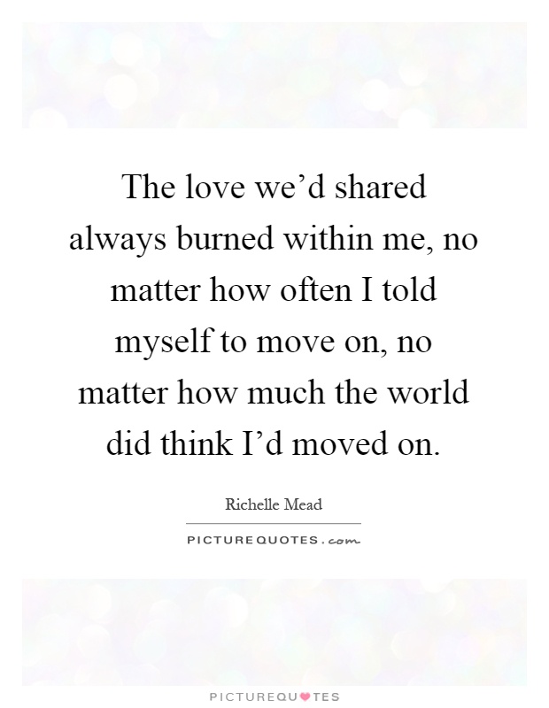 The love we'd shared always burned within me, no matter how often I told myself to move on, no matter how much the world did think I'd moved on Picture Quote #1