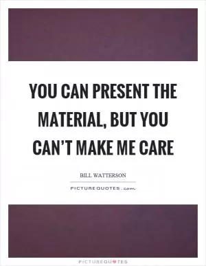 You can present the material, but you can’t make me care Picture Quote #1
