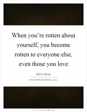 When you’re rotten about yourself, you become rotten to everyone else, even those you love Picture Quote #1