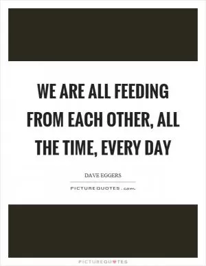 We are all feeding from each other, all the time, every day Picture Quote #1