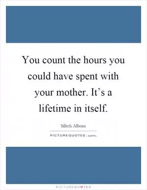 You count the hours you could have spent with your mother. It’s a lifetime in itself Picture Quote #1
