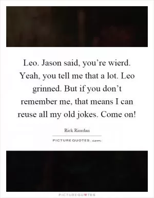 Leo. Jason said, you’re wierd. Yeah, you tell me that a lot. Leo grinned. But if you don’t remember me, that means I can reuse all my old jokes. Come on! Picture Quote #1