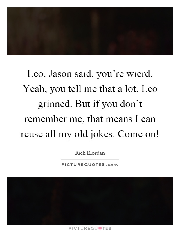 Leo. Jason said, you're wierd. Yeah, you tell me that a lot. Leo grinned. But if you don't remember me, that means I can reuse all my old jokes. Come on! Picture Quote #1