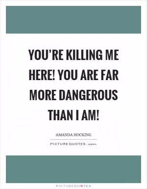 You’re killing me here! You are far more dangerous than I am! Picture Quote #1