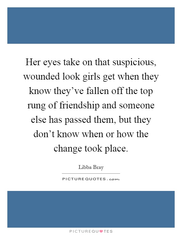 Her eyes take on that suspicious, wounded look girls get when they know they've fallen off the top rung of friendship and someone else has passed them, but they don't know when or how the change took place Picture Quote #1