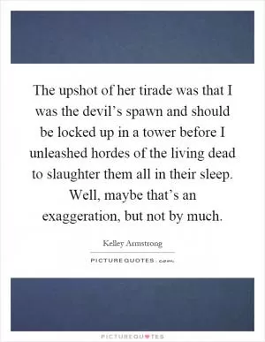The upshot of her tirade was that I was the devil’s spawn and should be locked up in a tower before I unleashed hordes of the living dead to slaughter them all in their sleep. Well, maybe that’s an exaggeration, but not by much Picture Quote #1