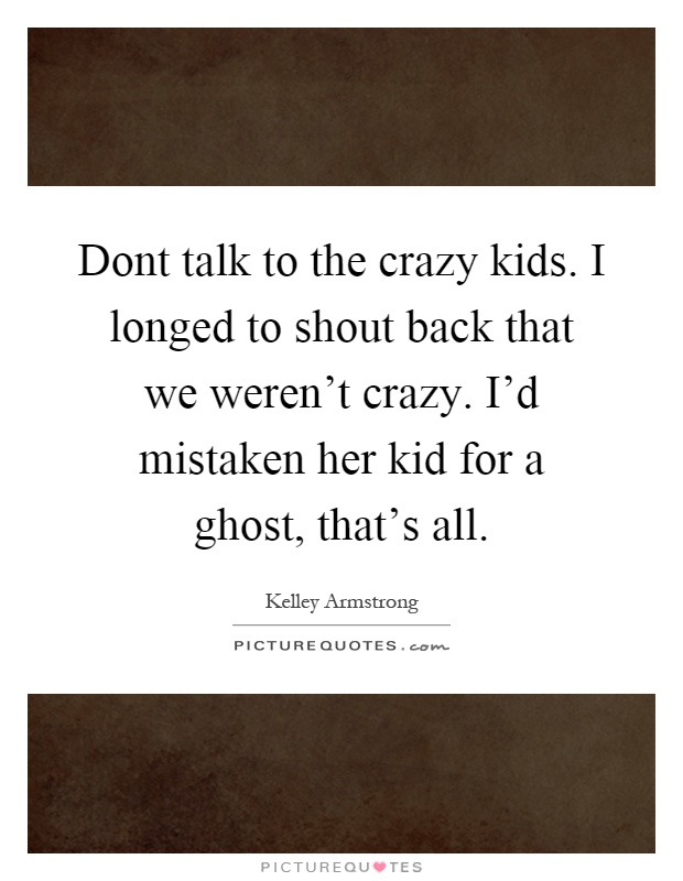 Dont talk to the crazy kids. I longed to shout back that we weren't crazy. I'd mistaken her kid for a ghost, that's all Picture Quote #1