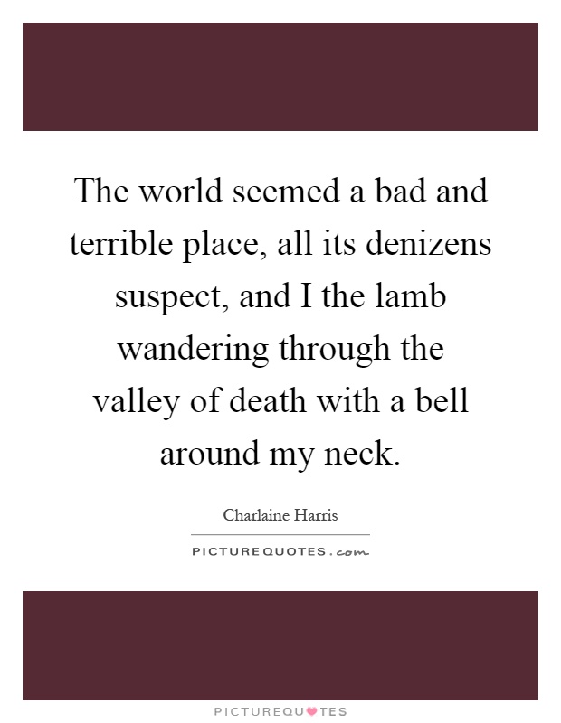 The world seemed a bad and terrible place, all its denizens suspect, and I the lamb wandering through the valley of death with a bell around my neck Picture Quote #1