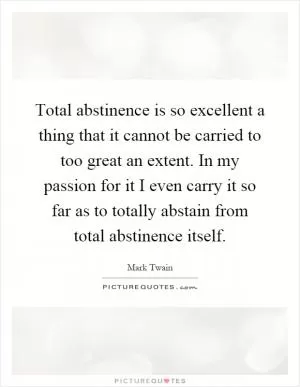 Total abstinence is so excellent a thing that it cannot be carried to too great an extent. In my passion for it I even carry it so far as to totally abstain from total abstinence itself Picture Quote #1