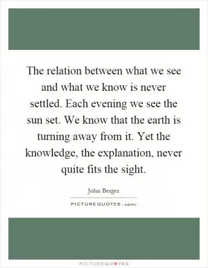 The relation between what we see and what we know is never settled. Each evening we see the sun set. We know that the earth is turning away from it. Yet the knowledge, the explanation, never quite fits the sight Picture Quote #1