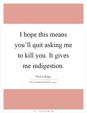 I hope this means you’ll quit asking me to kill you. It gives me indigestion Picture Quote #1
