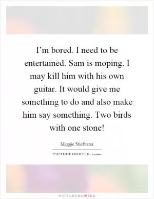 I’m bored. I need to be entertained. Sam is moping. I may kill him with his own guitar. It would give me something to do and also make him say something. Two birds with one stone! Picture Quote #1