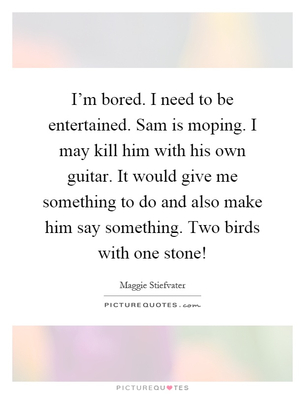 I'm bored. I need to be entertained. Sam is moping. I may kill him with his own guitar. It would give me something to do and also make him say something. Two birds with one stone! Picture Quote #1