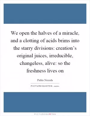 We open the halves of a miracle, and a clotting of acids brims into the starry divisions: creation’s original juices, irreducible, changeless, alive: so the freshness lives on Picture Quote #1