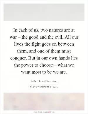 In each of us, two natures are at war – the good and the evil. All our lives the fight goes on between them, and one of them must conquer. But in our own hands lies the power to choose – what we want most to be we are Picture Quote #1