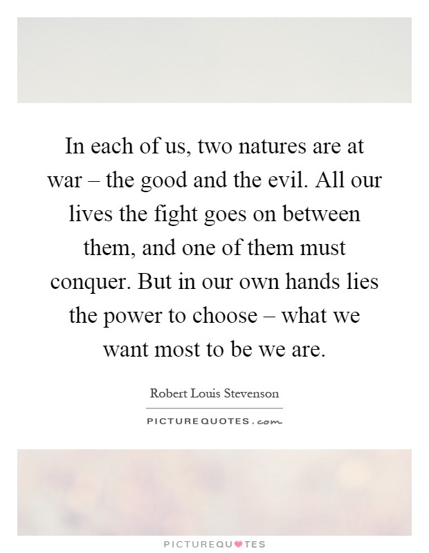 In each of us, two natures are at war – the good and the evil. All our lives the fight goes on between them, and one of them must conquer. But in our own hands lies the power to choose – what we want most to be we are Picture Quote #1