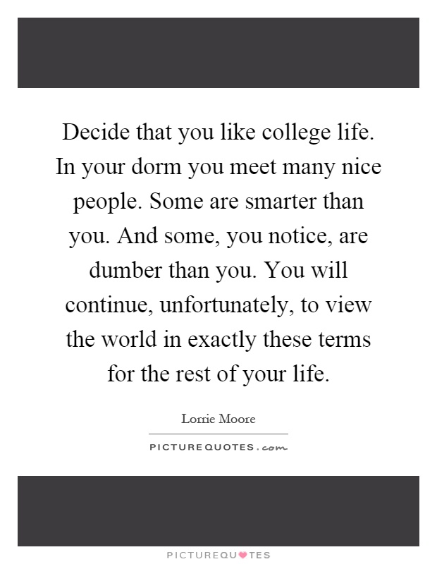 Decide that you like college life. In your dorm you meet many nice people. Some are smarter than you. And some, you notice, are dumber than you. You will continue, unfortunately, to view the world in exactly these terms for the rest of your life Picture Quote #1