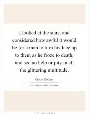 I looked at the stars, and considered how awful it would be for a man to turn his face up to them as he froze to death, and see no help or pity in all the glittering multitude Picture Quote #1