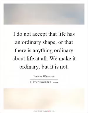 I do not accept that life has an ordinary shape, or that there is anything ordinary about life at all. We make it ordinary, but it is not Picture Quote #1
