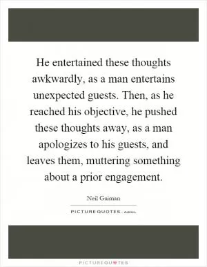 He entertained these thoughts awkwardly, as a man entertains unexpected guests. Then, as he reached his objective, he pushed these thoughts away, as a man apologizes to his guests, and leaves them, muttering something about a prior engagement Picture Quote #1