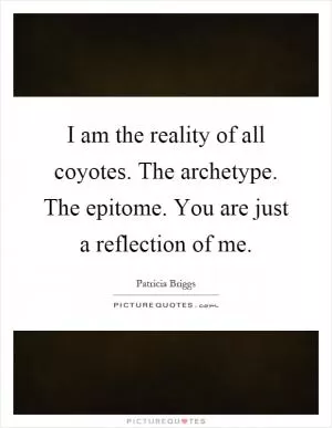 I am the reality of all coyotes. The archetype. The epitome. You are just a reflection of me Picture Quote #1