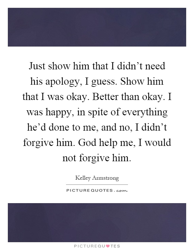 Just show him that I didn't need his apology, I guess. Show him that I was okay. Better than okay. I was happy, in spite of everything he'd done to me, and no, I didn't forgive him. God help me, I would not forgive him Picture Quote #1