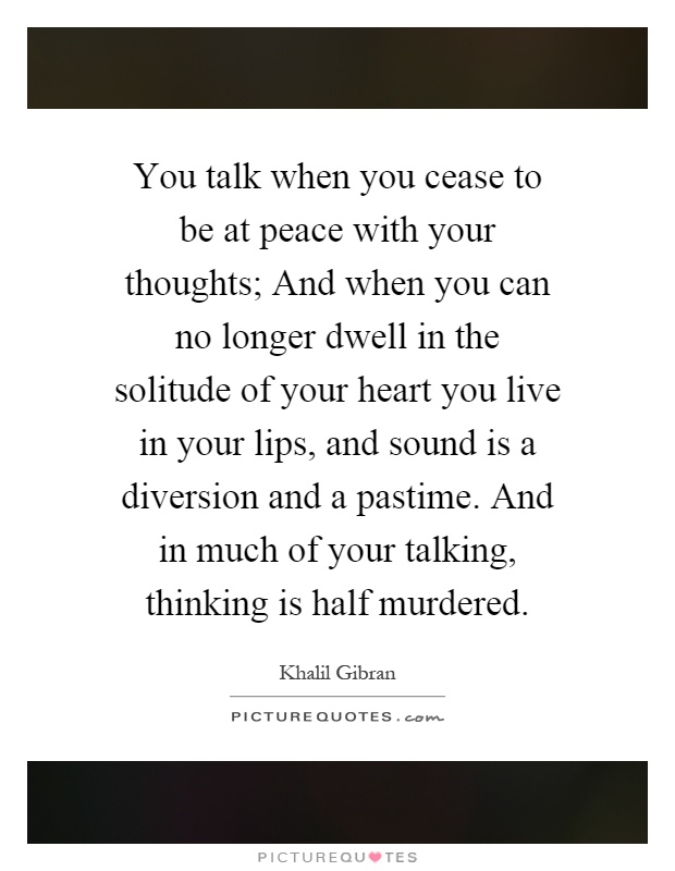 You talk when you cease to be at peace with your thoughts; And when you can no longer dwell in the solitude of your heart you live in your lips, and sound is a diversion and a pastime. And in much of your talking, thinking is half murdered Picture Quote #1