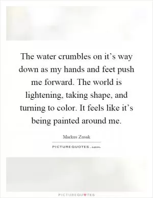 The water crumbles on it’s way down as my hands and feet push me forward. The world is lightening, taking shape, and turning to color. It feels like it’s being painted around me Picture Quote #1