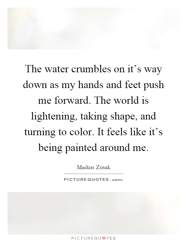 The water crumbles on it's way down as my hands and feet push me forward. The world is lightening, taking shape, and turning to color. It feels like it's being painted around me Picture Quote #1