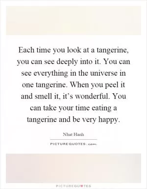 Each time you look at a tangerine, you can see deeply into it. You can see everything in the universe in one tangerine. When you peel it and smell it, it’s wonderful. You can take your time eating a tangerine and be very happy Picture Quote #1