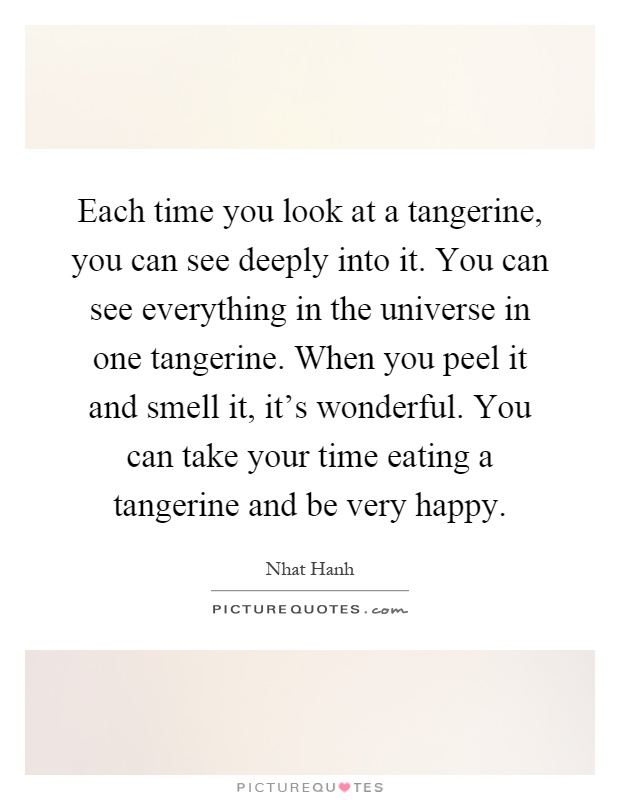 Each time you look at a tangerine, you can see deeply into it. You can see everything in the universe in one tangerine. When you peel it and smell it, it's wonderful. You can take your time eating a tangerine and be very happy Picture Quote #1