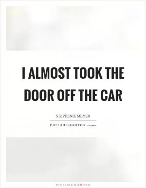 I almost took the door off the car Picture Quote #1