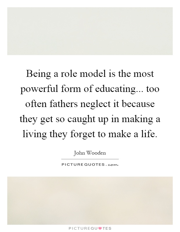Being a role model is the most powerful form of educating... too often fathers neglect it because they get so caught up in making a living they forget to make a life Picture Quote #1