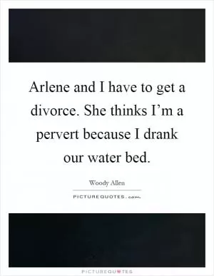 Arlene and I have to get a divorce. She thinks I’m a pervert because I drank our water bed Picture Quote #1