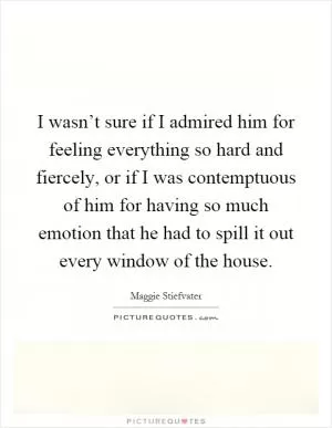 I wasn’t sure if I admired him for feeling everything so hard and fiercely, or if I was contemptuous of him for having so much emotion that he had to spill it out every window of the house Picture Quote #1