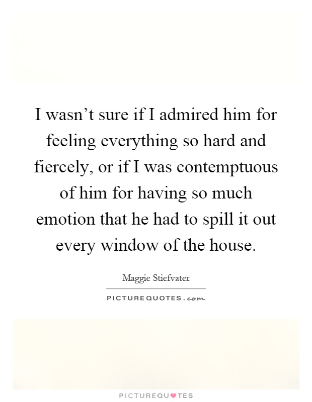 I wasn't sure if I admired him for feeling everything so hard and fiercely, or if I was contemptuous of him for having so much emotion that he had to spill it out every window of the house Picture Quote #1