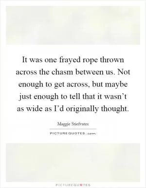 It was one frayed rope thrown across the chasm between us. Not enough to get across, but maybe just enough to tell that it wasn’t as wide as I’d originally thought Picture Quote #1