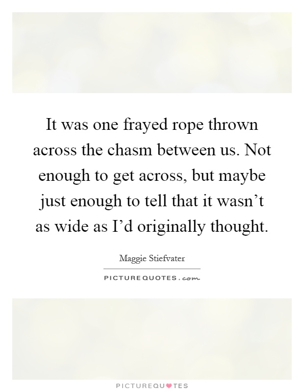 It was one frayed rope thrown across the chasm between us. Not enough to get across, but maybe just enough to tell that it wasn't as wide as I'd originally thought Picture Quote #1