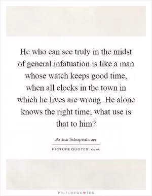 He who can see truly in the midst of general infatuation is like a man whose watch keeps good time, when all clocks in the town in which he lives are wrong. He alone knows the right time; what use is that to him? Picture Quote #1