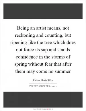 Being an artist means, not reckoning and counting, but ripening like the tree which does not force its sap and stands confidence in the storms of spring without fear that after them may come no summer Picture Quote #1