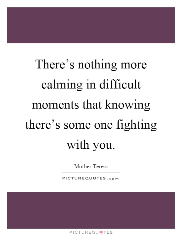 There's nothing more calming in difficult moments that knowing there's some one fighting with you Picture Quote #1